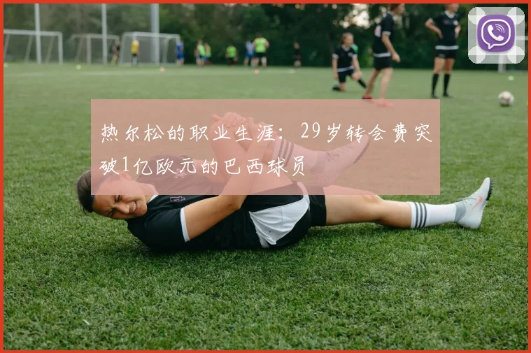 热尔松的职业生涯：29岁转会费突破1亿欧元的巴西球员