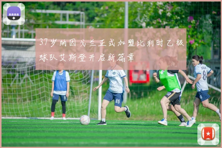 37岁纳因戈兰正式加盟比利时乙级球队艾斯登开启新篇章