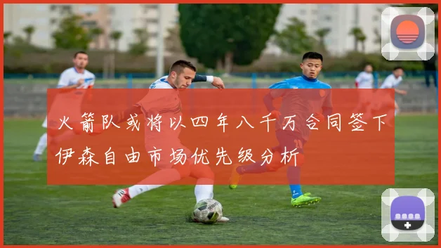 火箭队或将以四年八千万合同签下伊森自由市场优先级分析