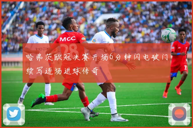 哈弗茨欧冠决赛开场6分钟闪电破门续写连场进球传奇