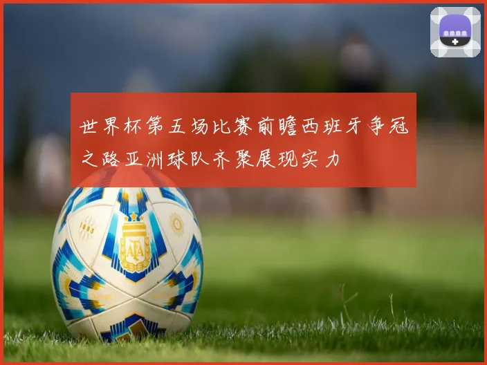 世界杯第五场比赛前瞻西班牙争冠之路亚洲球队齐聚展现实力