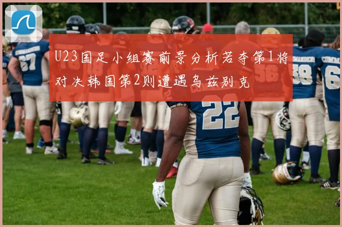 U23国足小组赛前景分析若夺第1将对决韩国第2则遭遇乌兹别克