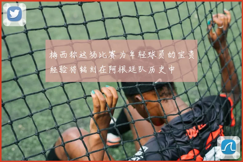 梅西称这场比赛为年轻球员的宝贵经验将铭刻在阿根廷队历史中