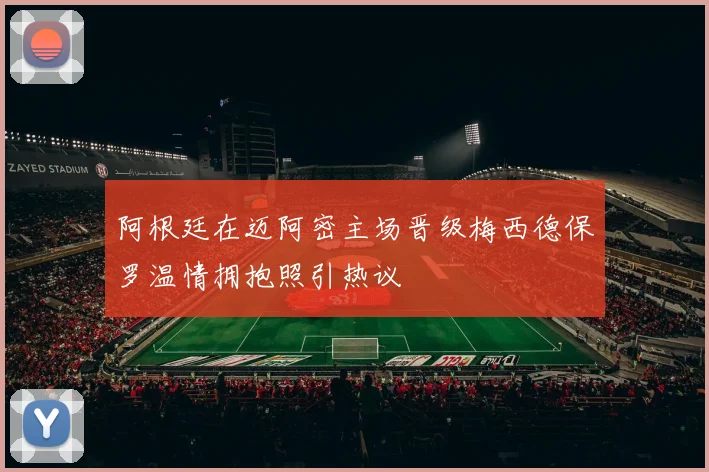 阿根廷在迈阿密主场晋级梅西德保罗温情拥抱照引热议