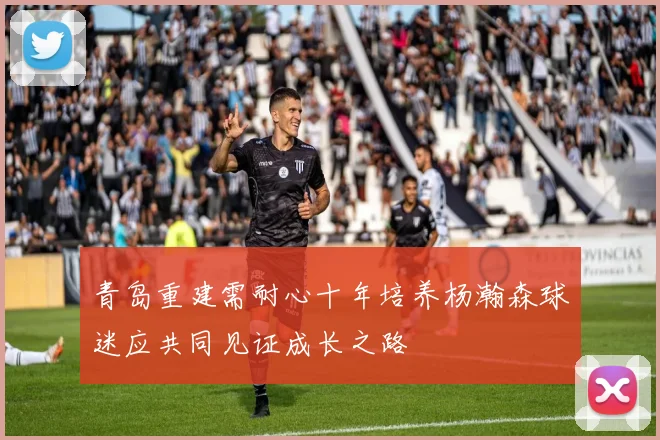 青岛重建需耐心十年培养杨瀚森球迷应共同见证成长之路