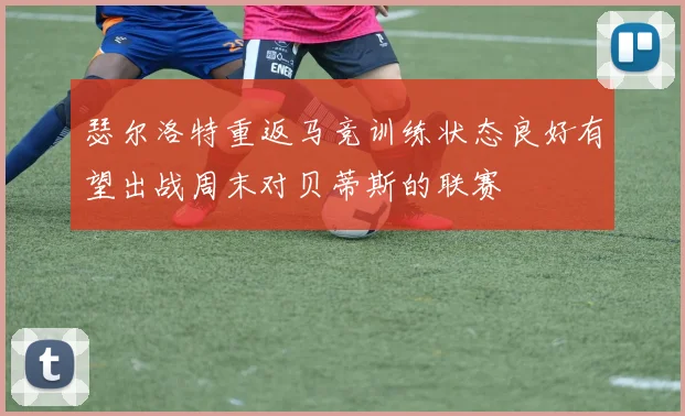 瑟尔洛特重返马竞训练状态良好有望出战周末对贝蒂斯的联赛