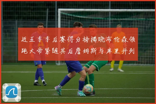 近五季季后赛得分榜揭晓布伦森领跑大帝紧随其后詹姆斯与库里并列第四