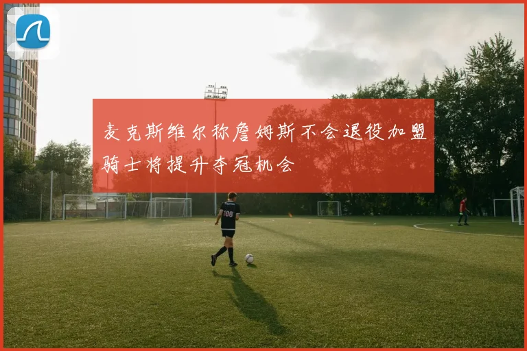 麦克斯维尔称詹姆斯不会退役加盟骑士将提升夺冠机会