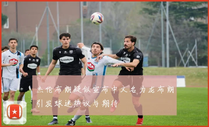 杰伦布朗疑似宣布中文名为龙布朗引发球迷热议与期待