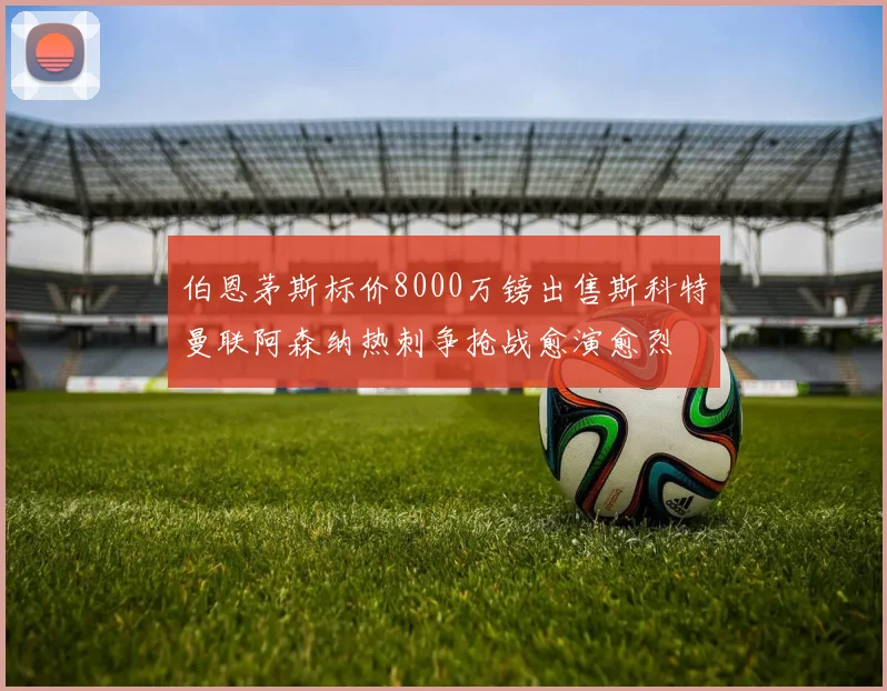 伯恩茅斯标价8000万镑出售斯科特曼联阿森纳热刺争抢战愈演愈烈