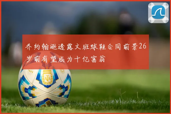 乔约翰逊透露文班球鞋合同前景26岁前有望成为十亿富翁