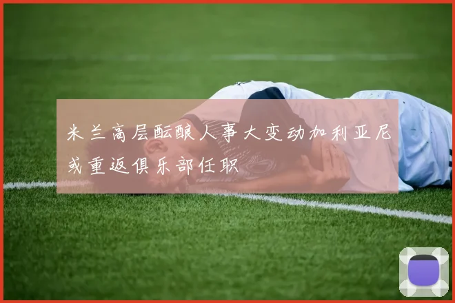 米兰高层酝酿人事大变动加利亚尼或重返俱乐部任职