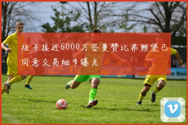 纽卡接近6000万签曼赞比弗赖堡已同意交易细节曝光