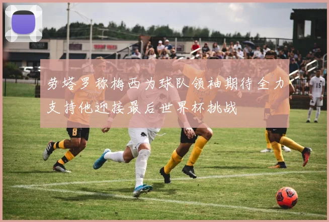 劳塔罗称梅西为球队领袖期待全力支持他迎接最后世界杯挑战