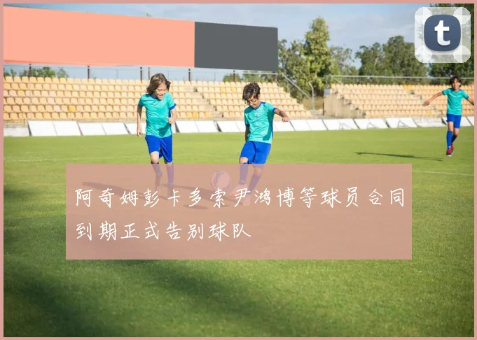 阿奇姆彭卡多索尹鸿博等球员合同到期正式告别球队