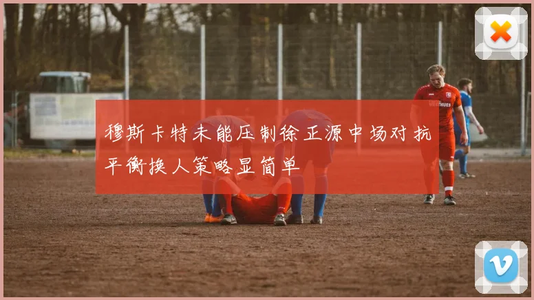 穆斯卡特未能压制徐正源中场对抗平衡换人策略显简单