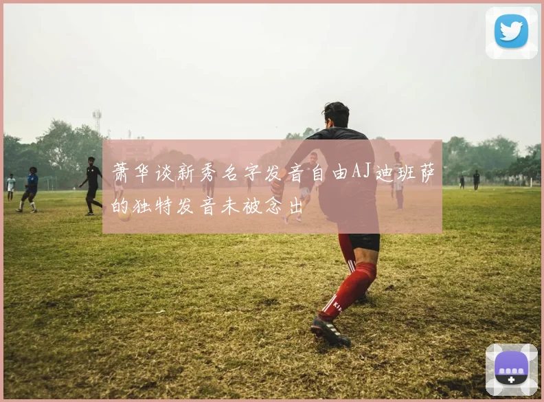 萧华谈新秀名字发音自由AJ迪班萨的独特发音未被念出