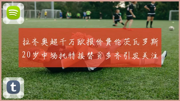 拉齐奥超千万欧报价费伦茨瓦罗斯20岁中场托特接替贡多齐引发关注