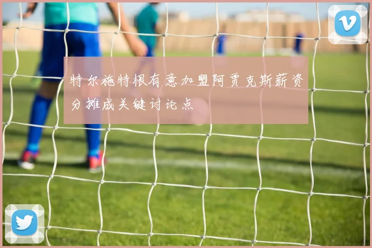 特尔施特根有意加盟阿贾克斯薪资分摊成关键讨论点
