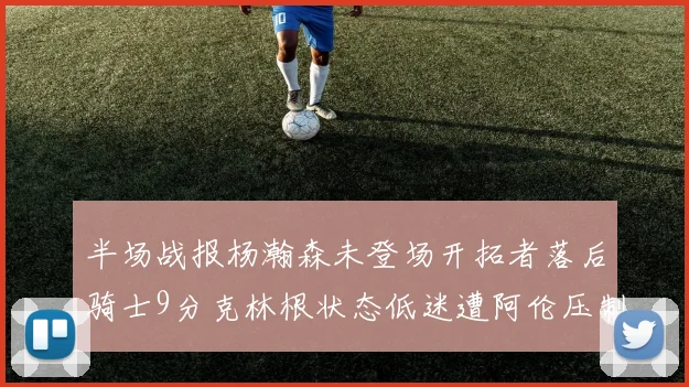 半场战报杨瀚森未登场开拓者落后骑士9分克林根状态低迷遭阿伦压制