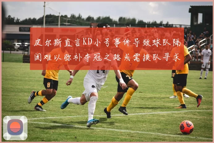 皮尔斯直言KD小号事件导致球队隔阂难以弥补夺冠之路或需换队寻求新机会