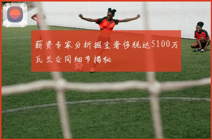薪资专家分析掘金奢侈税达5100万瓦兰合同细节揭秘