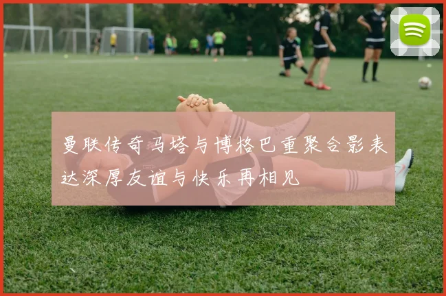 曼联传奇马塔与博格巴重聚合影表达深厚友谊与快乐再相见