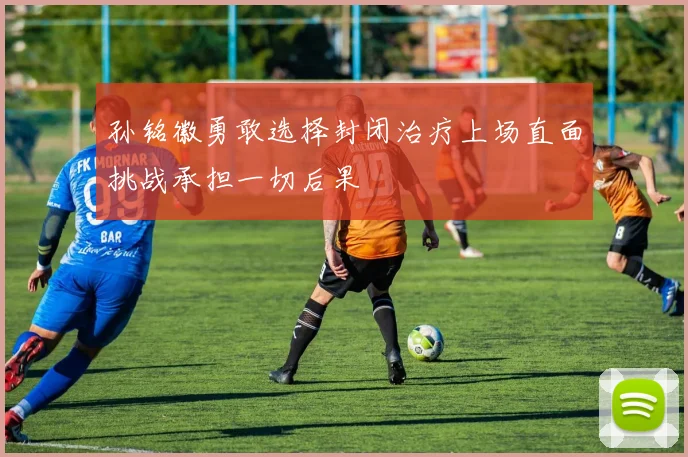 孙铭徽勇敢选择封闭治疗上场直面挑战承担一切后果