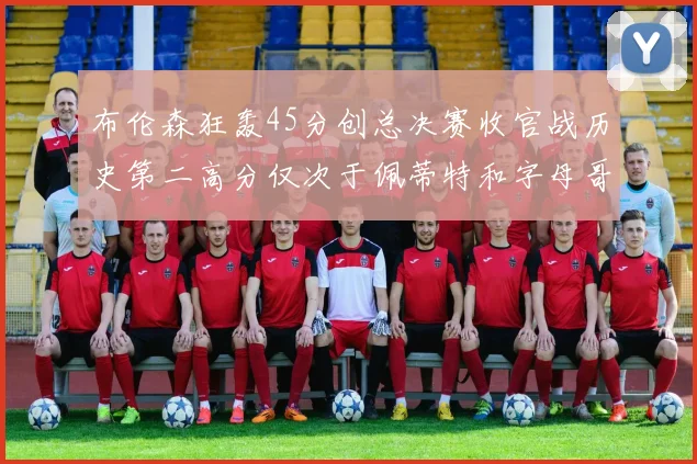 布伦森狂轰45分创总决赛收官战历史第二高分仅次于佩蒂特和字母哥