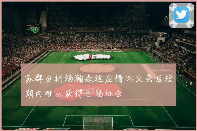苏群分析杨瀚森适应情况交易后短期内难以获得出场机会