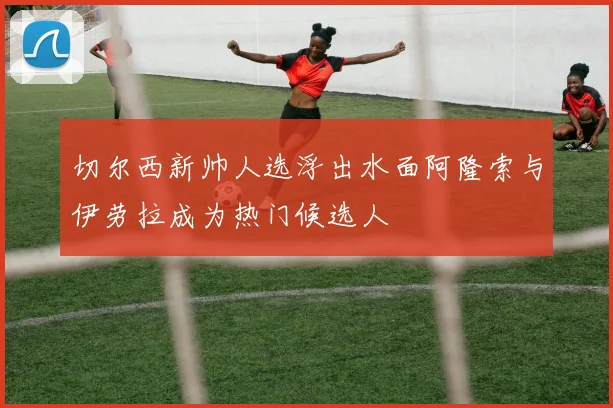 切尔西新帅人选浮出水面阿隆索与伊劳拉成为热门候选人