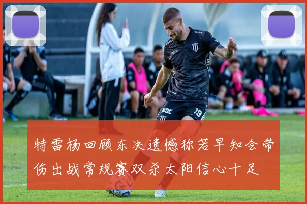 特雷杨回顾东决遗憾称若早知会带伤出战常规赛双杀太阳信心十足
