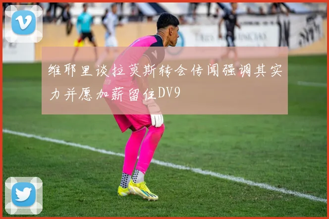 维耶里谈拉莫斯转会传闻强调其实力并愿加薪留住DV9