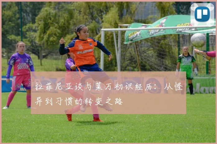 拉菲尼亚谈与莱万初识经历：从怪异到习惯的转变之路